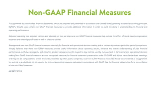 Non-GAAP Financial Measures
To supplement its consolidated ﬁnancial statements, which are prepared and presented in accordance with United States generally accepted accounting principles
(GAAP), Shopify uses certain non-GAAP ﬁnancial measures to provide additional information in order to assist investors in understanding its ﬁnancial and
operating performance.
Adjusted operating loss, adjusted net loss and adjusted net loss per share are non-GAAP ﬁnancial measures that exclude the effect of stock-based compensation
expenses and related payroll taxes as well as sales and use tax.
Management uses non-GAAP ﬁnancial measures internally for ﬁnancial and operational decision-making and as a means to evaluate period-to-period comparisons.
Shopify believes that these non-GAAP measures provide useful information about operating results, enhance the overall understanding of past ﬁnancial
performance and future prospects, and allow for greater transparency with respect to key metrics used by management in its ﬁnancial and operational decision
making.Non-GAAP ﬁnancial measures are not recognized measures for ﬁnancial statement presentation under US GAAP and do not have standardized meanings,
and may not be comparable to similar measures presented by other public companies. Such non-GAAP ﬁnancial measures should be considered as a supplement
to, and not as a substitute for, or superior to, the corresponding measures calculated in accordance with GAAP. See the ﬁnancial tables below for a reconciliation
of the non-GAAP measures.
AUGUST 2016
 