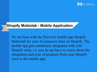 Shopify Mobixlab - Mobile Application
We are here with the first ever mobile app Shopify
Mobixlab for your eCommerce store on Shopify. The
mobile app gets seamlessly integrated with your
Shopify store, i.e. you do not have to worry about the
integration and sync of products from your Shopify
store to the mobile app.
 