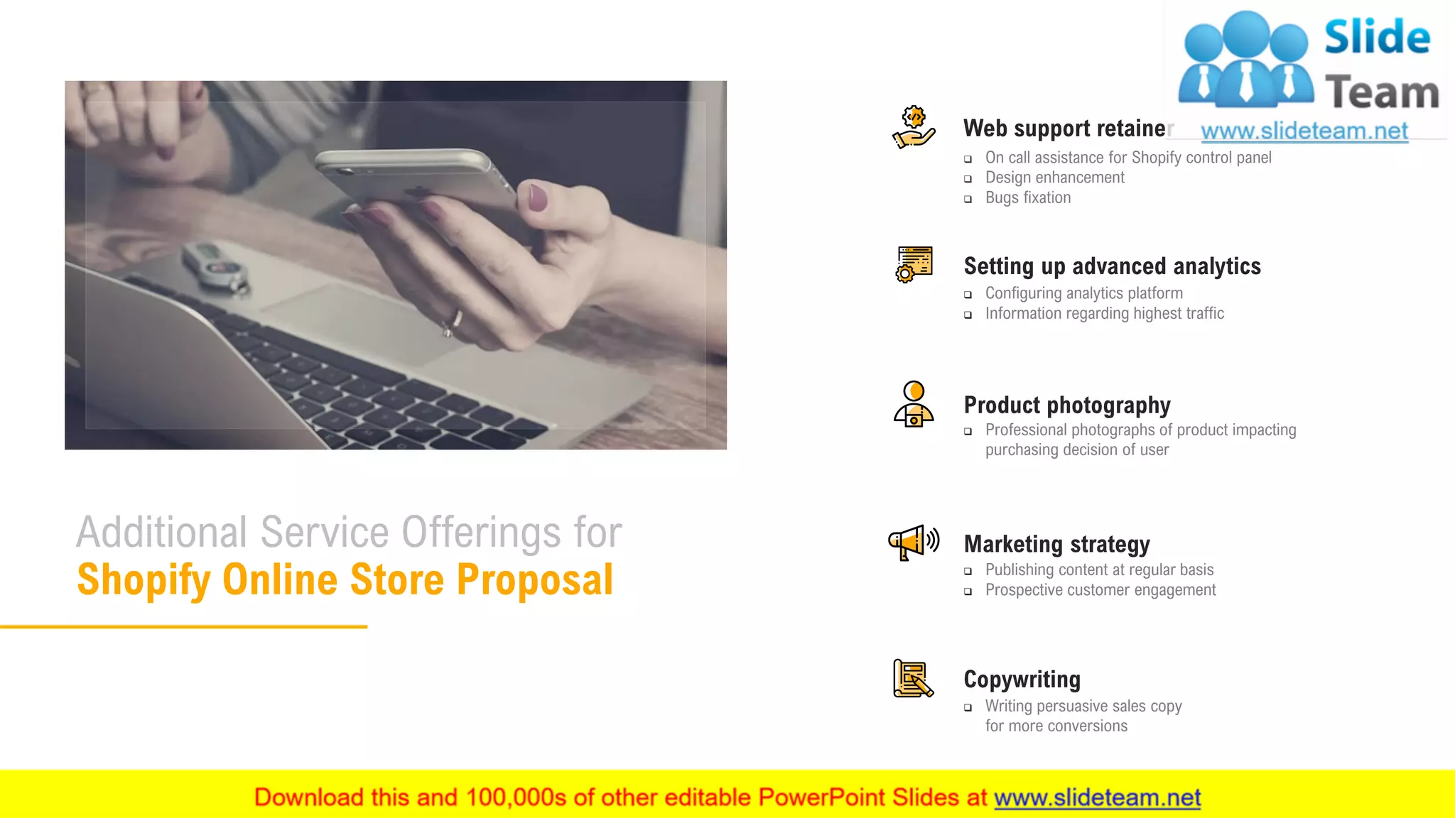 11
Additional Service Offerings for
Shopify Online Store Proposal
❑ Configuring analytics platform
❑ Information regarding highest traffic
Setting up advanced analytics
Web support retainer
❑ On call assistance for Shopify control panel
❑ Design enhancement
❑ Bugs fixation
❑ Professional photographs of product impacting
purchasing decision of user
Product photography
❑ Publishing content at regular basis
❑ Prospective customer engagement
Marketing strategy
❑ Writing persuasive sales copy
for more conversions
Copywriting
 