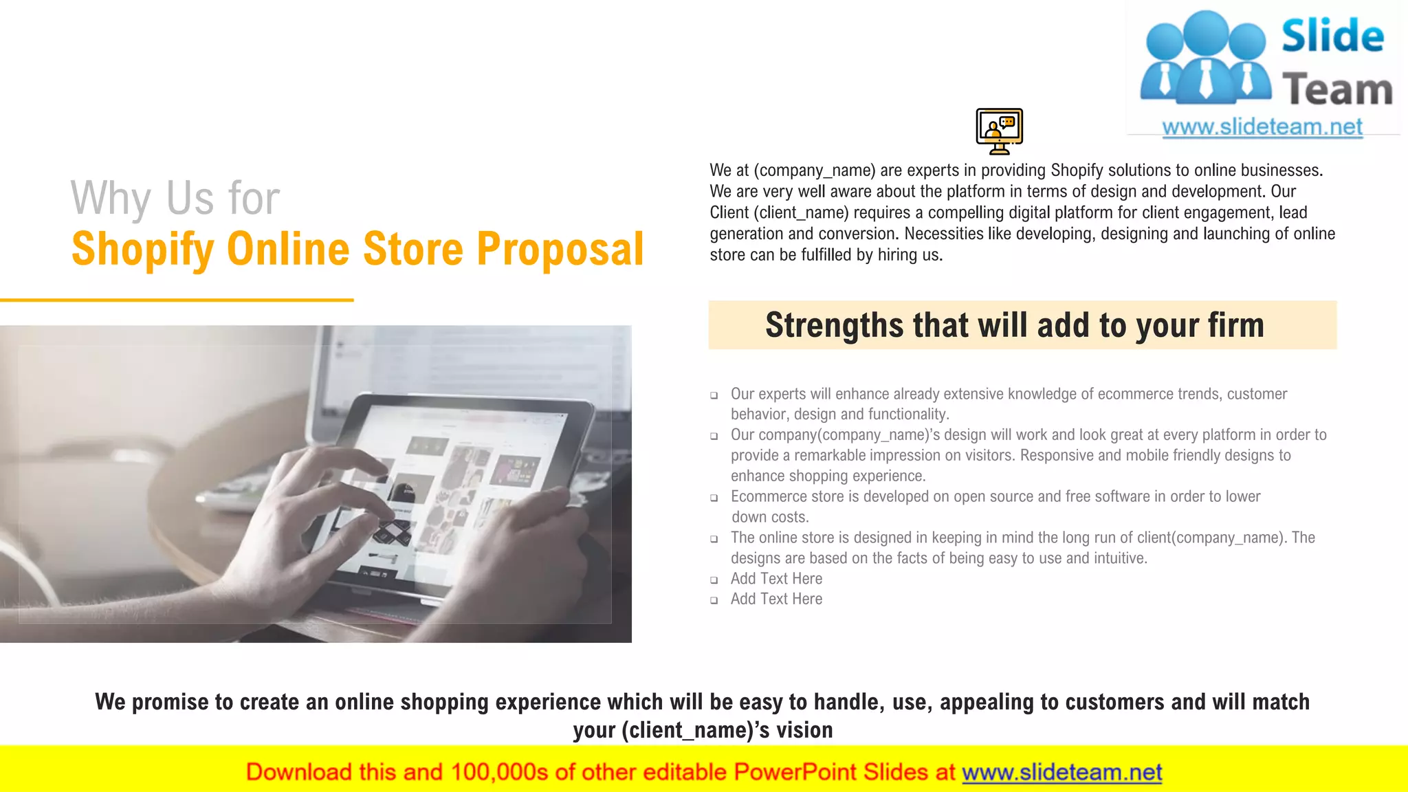 Why Us for
Shopify Online Store Proposal
16
We at (company_name) are experts in providing Shopify solutions to online businesses.
We are very well aware about the platform in terms of design and development. Our
Client (client_name) requires a compelling digital platform for client engagement, lead
generation and conversion. Necessities like developing, designing and launching of online
store can be fulfilled by hiring us.
❑ Our experts will enhance already extensive knowledge of ecommerce trends, customer
behavior, design and functionality.
❑ Our company(company_name)’s design will work and look great at every platform in order to
provide a remarkable impression on visitors. Responsive and mobile friendly designs to
enhance shopping experience.
❑ Ecommerce store is developed on open source and free software in order to lower
down costs.
❑ The online store is designed in keeping in mind the long run of client(company_name). The
designs are based on the facts of being easy to use and intuitive.
❑ Add Text Here
❑ Add Text Here
Strengths that will add to your firm
We promise to create an online shopping experience which will be easy to handle, use, appealing to customers and will match
your (client_name)’s vision
 