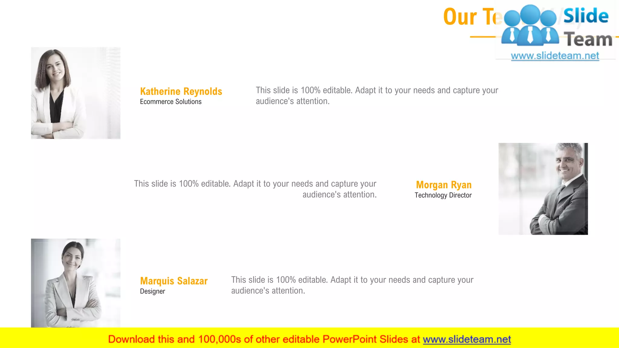 Our Team (1/2)
18
Katherine Reynolds
Ecommerce Solutions
This slide is 100% editable. Adapt it to your needs and capture your
audience's attention.
Morgan Ryan
Technology Director
This slide is 100% editable. Adapt it to your needs and capture your
audience's attention.
Marquis Salazar
Designer
This slide is 100% editable. Adapt it to your needs and capture your
audience's attention.
 