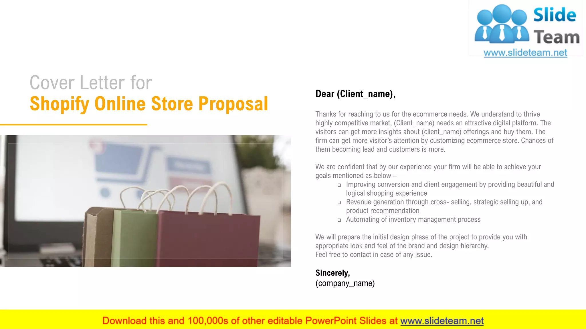 2
Dear (Client_name),
Thanks for reaching to us for the ecommerce needs. We understand to thrive
highly competitive market, (Client_name) needs an attractive digital platform. The
visitors can get more insights about (client_name) offerings and buy them. The
firm can get more visitor’s attention by customizing ecommerce store. Chances of
them becoming lead and customers is more.
We are confident that by our experience your firm will be able to achieve your
goals mentioned as below –
❑ Improving conversion and client engagement by providing beautiful and
logical shopping experience
❑ Revenue generation through cross- selling, strategic selling up, and
product recommendation
❑ Automating of inventory management process
We will prepare the initial design phase of the project to provide you with
appropriate look and feel of the brand and design hierarchy.
Feel free to contact in case of any issue.
Sincerely,
(company_name)
Cover Letter for
Shopify Online Store Proposal
 