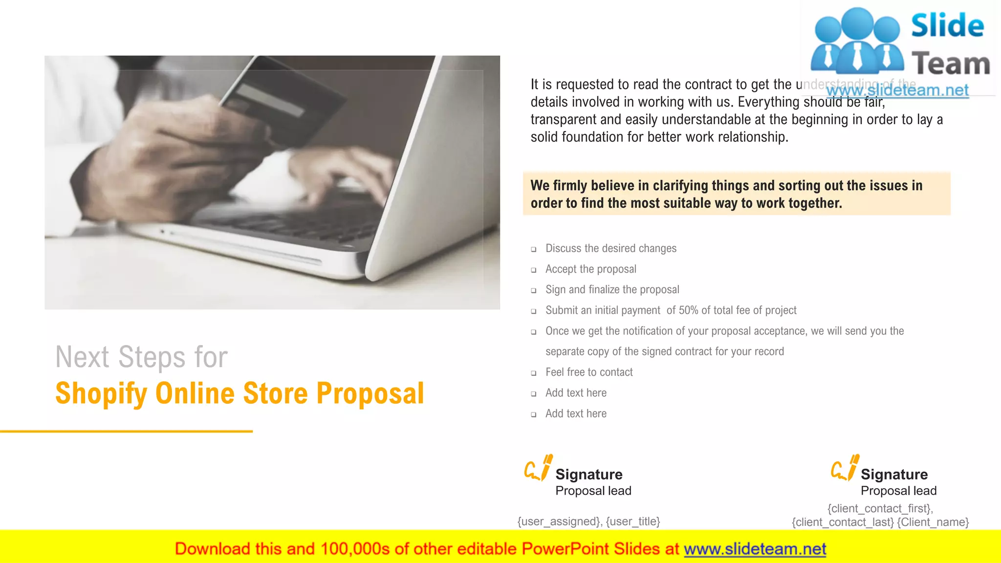 27
Next Steps for
Shopify Online Store Proposal
We firmly believe in clarifying things and sorting out the issues in
order to find the most suitable way to work together.
It is requested to read the contract to get the understanding of the
details involved in working with us. Everything should be fair,
transparent and easily understandable at the beginning in order to lay a
solid foundation for better work relationship.
❑ Discuss the desired changes
❑ Accept the proposal
❑ Sign and finalize the proposal
❑ Submit an initial payment of 50% of total fee of project
❑ Once we get the notification of your proposal acceptance, we will send you the
separate copy of the signed contract for your record
❑ Feel free to contact
❑ Add text here
❑ Add text here
Signature
Proposal lead
{client_contact_first},
{client_contact_last} {Client_name}
Signature
Proposal lead
{user_assigned}, {user_title}
 