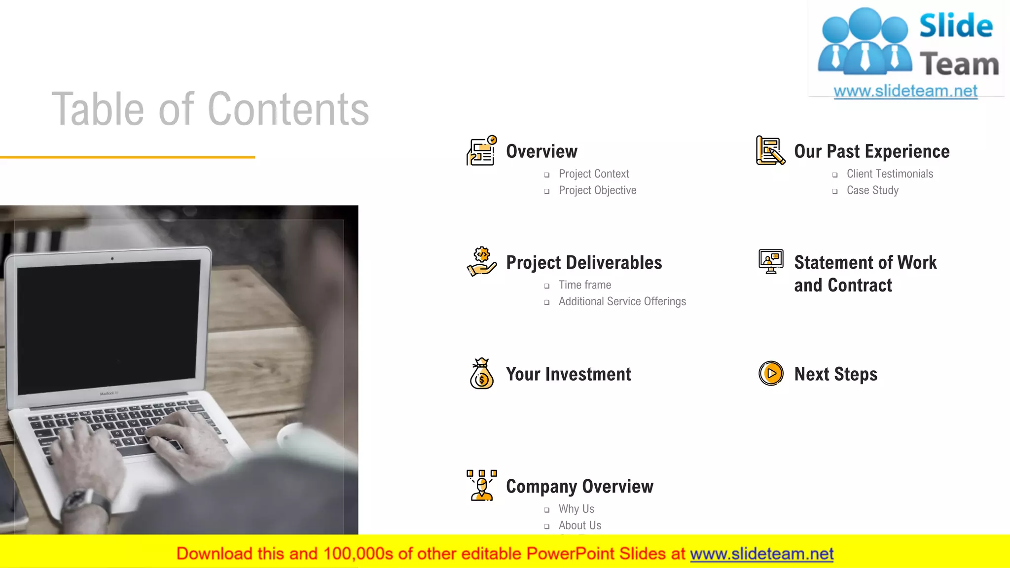 3
Table of Contents
Your Investment Next Steps
Overview
❑ Project Context
❑ Project Objective
Statement of Work
and Contract
Project Deliverables
❑ Time frame
❑ Additional Service Offerings
Company Overview
❑ Why Us
❑ About Us
❑ Our Team
Our Past Experience
❑ Client Testimonials
❑ Case Study
 