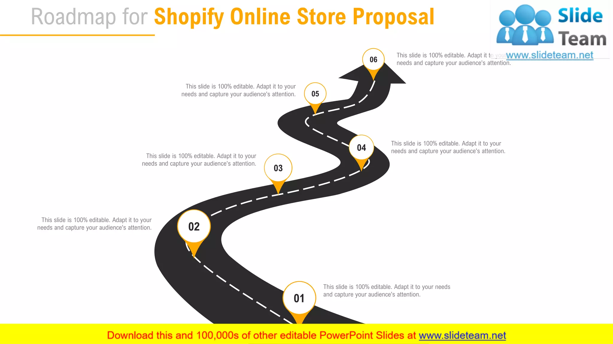Roadmap for Shopify Online Store Proposal
32
This slide is 100% editable. Adapt it to your
needs and capture your audience's attention.
This slide is 100% editable. Adapt it to your
needs and capture your audience's attention.
This slide is 100% editable. Adapt it to your needs
and capture your audience's attention.
This slide is 100% editable. Adapt it to your
needs and capture your audience's attention.
This slide is 100% editable. Adapt it to your
needs and capture your audience's attention.
This slide is 100% editable. Adapt it to your
needs and capture your audience's attention.
01
02
03
04
05
06
 