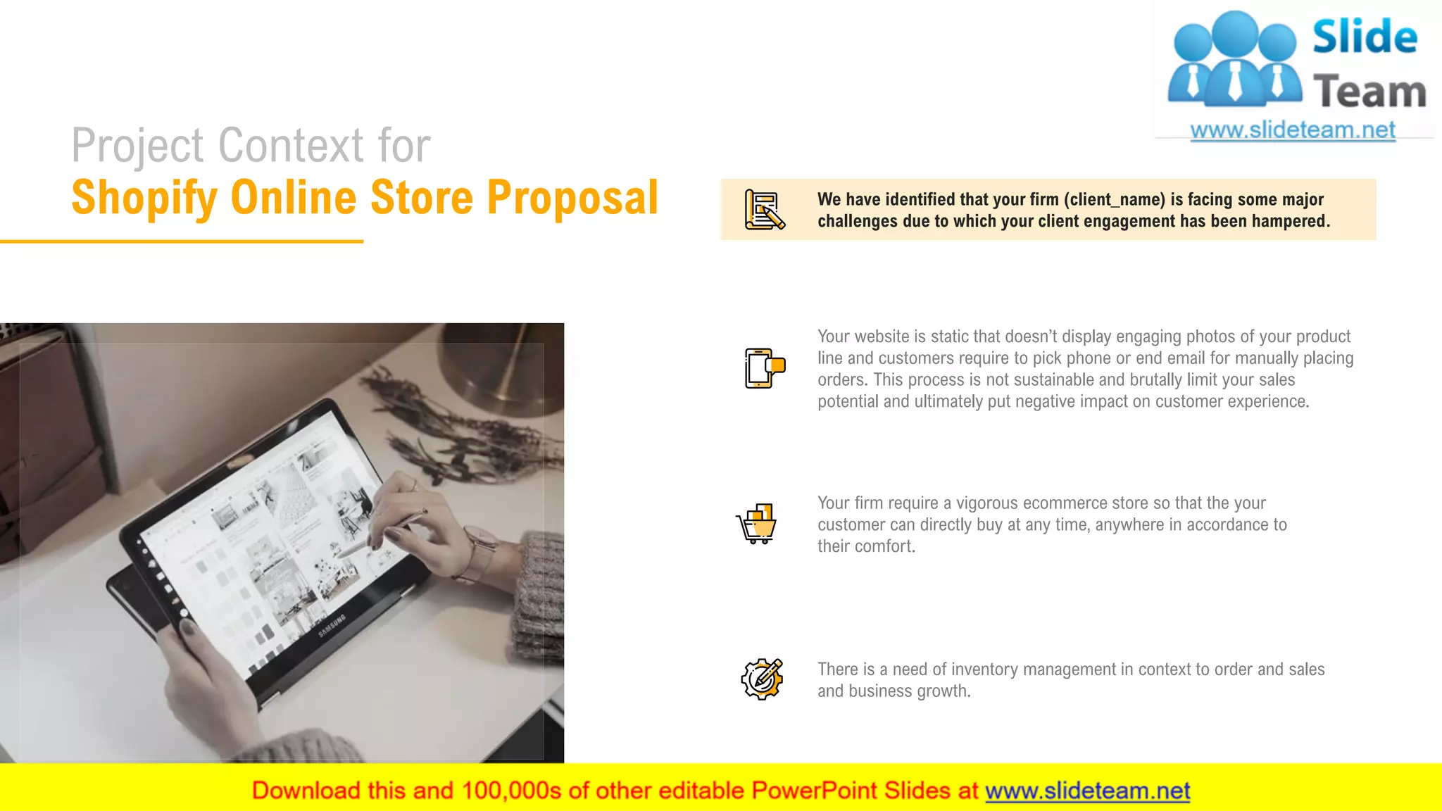 Project Context for
Shopify Online Store Proposal
5
Your website is static that doesn’t display engaging photos of your product
line and customers require to pick phone or end email for manually placing
orders. This process is not sustainable and brutally limit your sales
potential and ultimately put negative impact on customer experience.
Your firm require a vigorous ecommerce store so that the your
customer can directly buy at any time, anywhere in accordance to
their comfort.
There is a need of inventory management in context to order and sales
and business growth.
We have identified that your firm (client_name) is facing some major
challenges due to which your client engagement has been hampered.
 