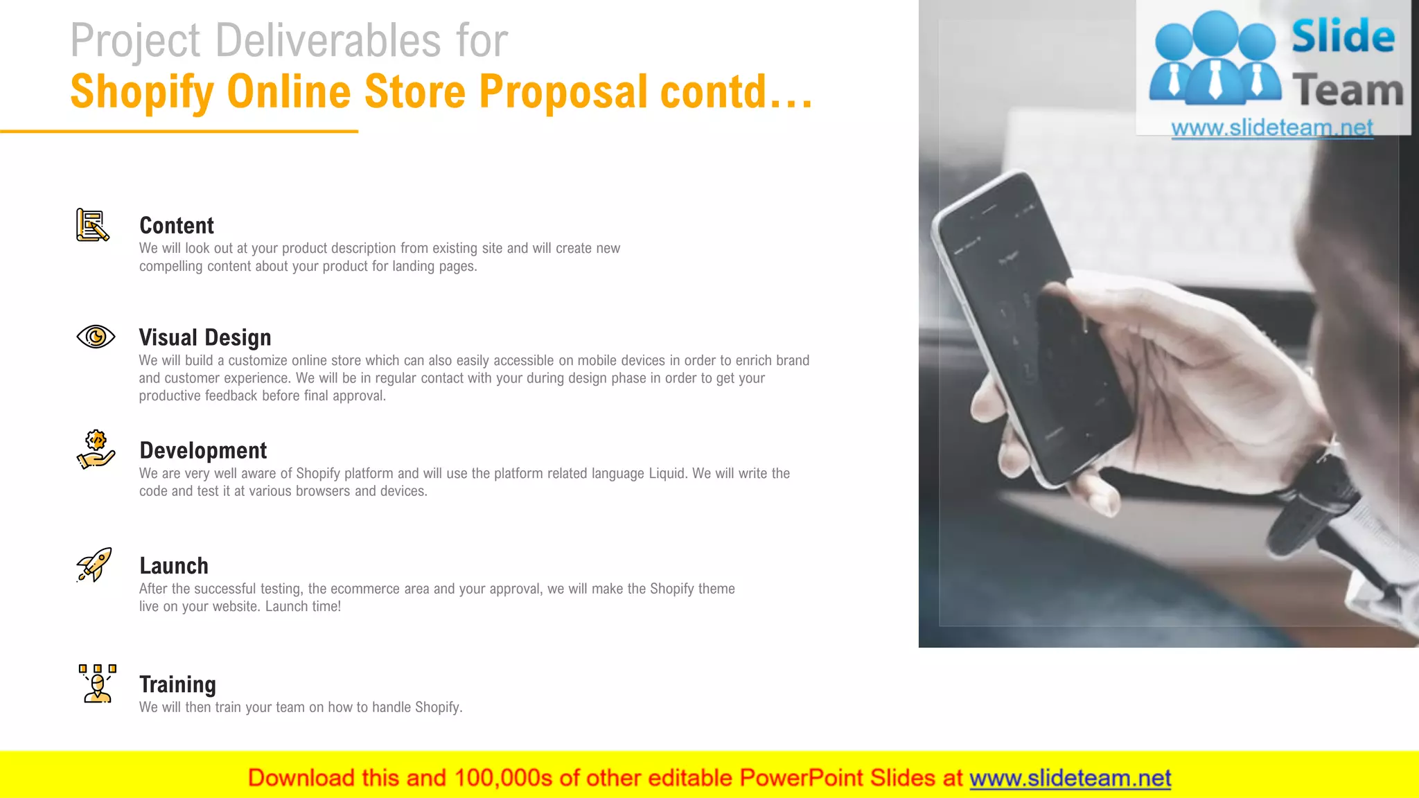 9
Project Deliverables for
Shopify Online Store Proposal contd…
Visual Design
We will build a customize online store which can also easily accessible on mobile devices in order to enrich brand
and customer experience. We will be in regular contact with your during design phase in order to get your
productive feedback before final approval.
Development
We are very well aware of Shopify platform and will use the platform related language Liquid. We will write the
code and test it at various browsers and devices.
Training
We will then train your team on how to handle Shopify.
Content
We will look out at your product description from existing site and will create new
compelling content about your product for landing pages.
Launch
After the successful testing, the ecommerce area and your approval, we will make the Shopify theme
live on your website. Launch time!
 