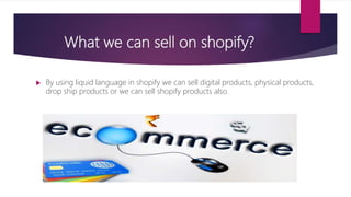 What we can sell on shopify?
 By using liquid language in shopify we can sell digital products, physical products,
drop ship products or we can sell shopify products also.
 