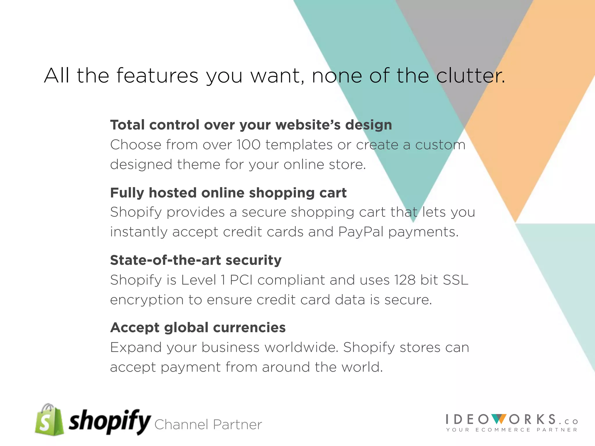 Channel Partner
All the features you want, none of the clutter.
Total control over your website’s design
Choose from over 100 templates or create a custom
designed theme for your online store.
Fully hosted online shopping cart
Shopify provides a secure shopping cart that lets you
instantly accept credit cards and PayPal payments.
State-of-the-art security
Shopify is Level 1 PCI compliant and uses 128 bit SSL
encryption to ensure credit card data is secure.
Accept global currencies
Expand your business worldwide. Shopify stores can
accept payment from around the world.
 