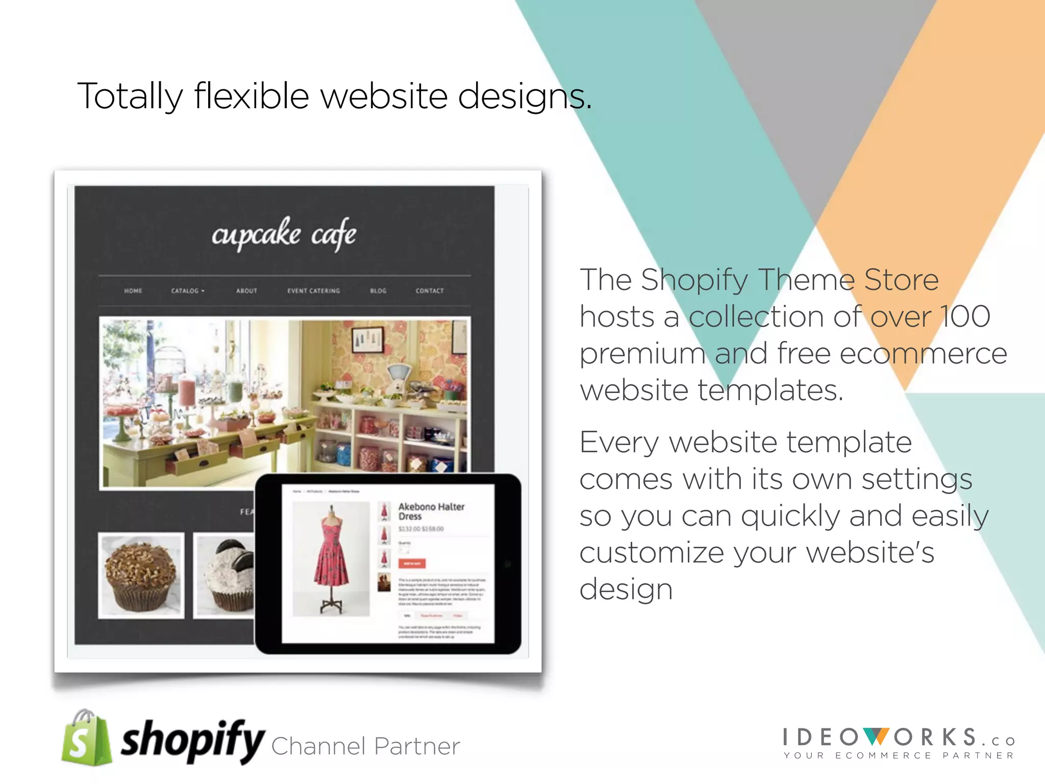 Channel Partner
Totally flexible website designs.
The Shopify Theme Store
hosts a collection of over 100
premium and free ecommerce
website templates.
Every website template
comes with its own settings
so you can quickly and easily
customize your website's
design
 