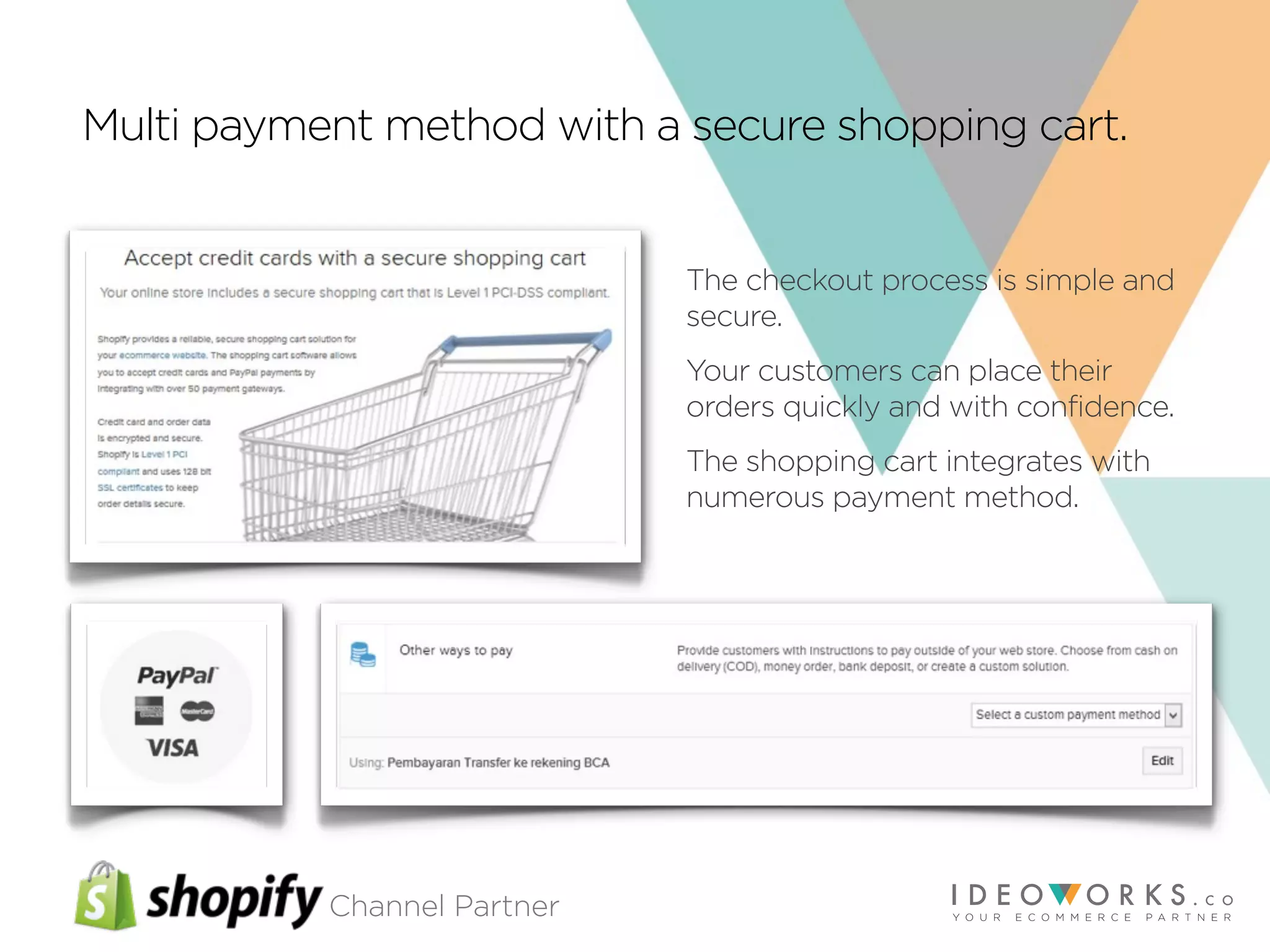 Channel Partner
Multi payment method with a secure shopping cart.
The checkout process is simple and
secure.
Your customers can place their
orders quickly and with confidence.
The shopping cart integrates with
numerous payment method.
 