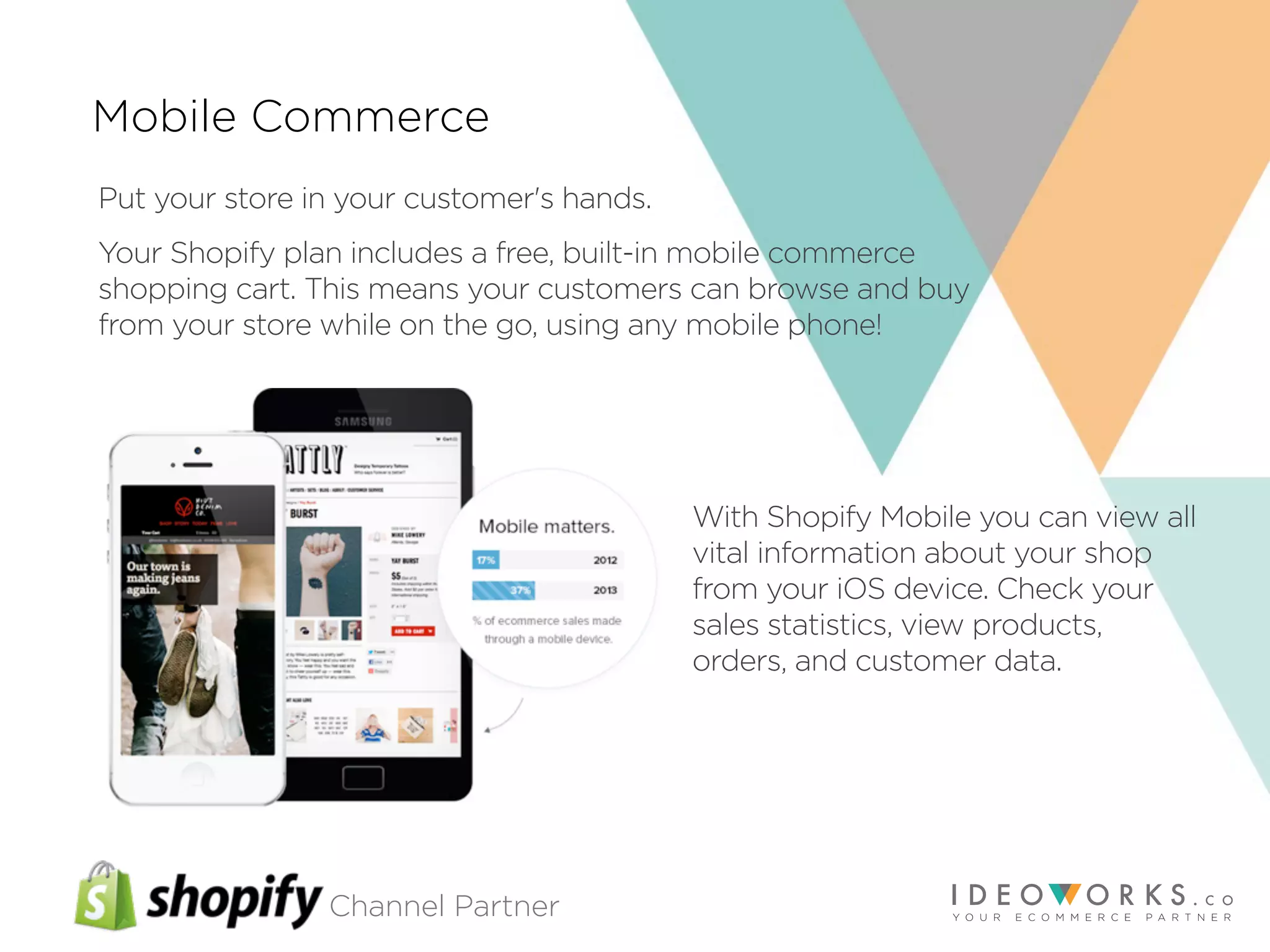 Channel Partner
Mobile Commerce
Put your store in your customer's hands.
Your Shopify plan includes a free, built-in mobile commerce
shopping cart. This means your customers can browse and buy
from your store while on the go, using any mobile phone!
With Shopify Mobile you can view all
vital information about your shop
from your iOS device. Check your
sales statistics, view products,
orders, and customer data.
 