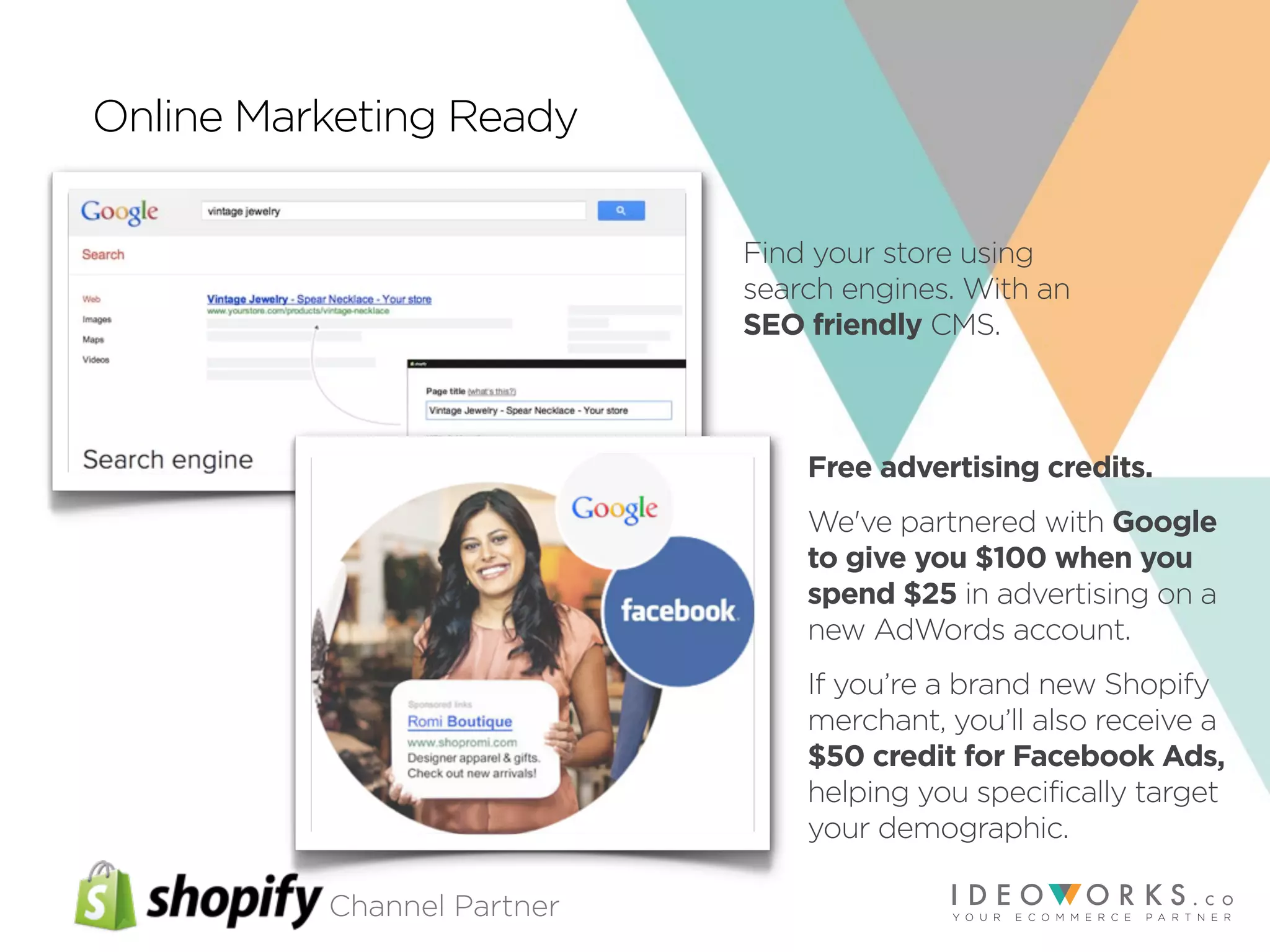 Channel Partner
Online Marketing Ready
Find your store using
search engines. With an
SEO friendly CMS.
Free advertising credits.
We've partnered with Google
to give you $100 when you
spend $25 in advertising on a
new AdWords account.
If you’re a brand new Shopify
merchant, you’ll also receive a
$50 credit for Facebook Ads,
helping you specifically target
your demographic.
 