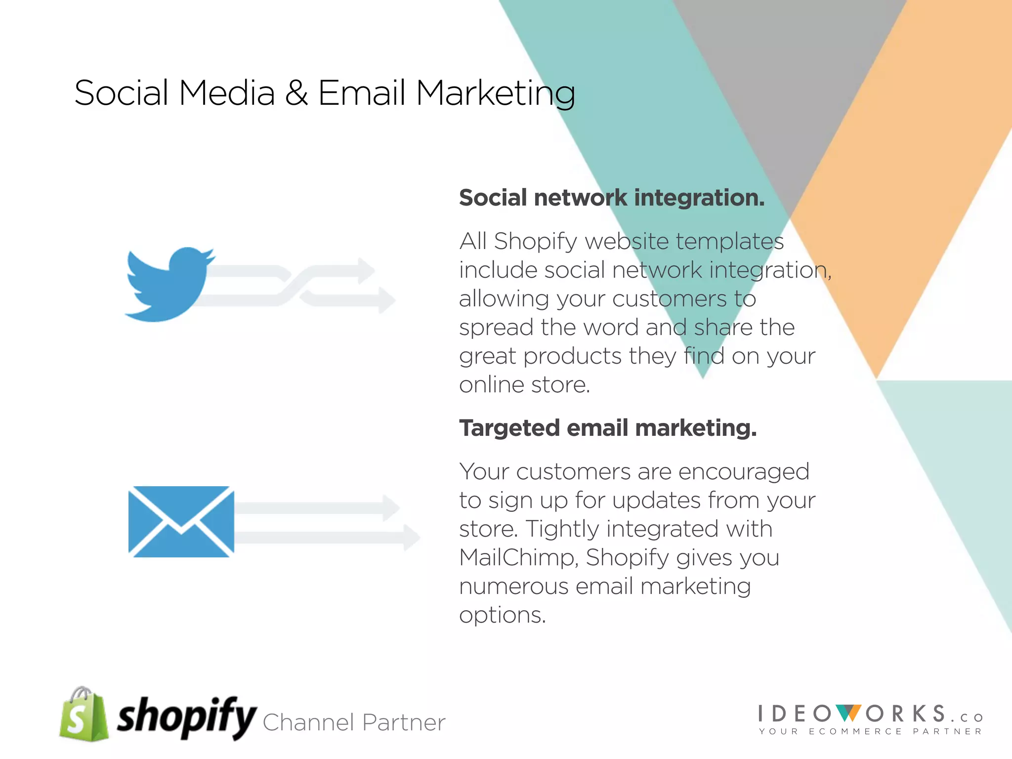 Channel Partner
Social Media & Email Marketing
Social network integration.
All Shopify website templates
include social network integration,
allowing your customers to
spread the word and share the
great products they find on your
online store.
Targeted email marketing.
Your customers are encouraged
to sign up for updates from your
store. Tightly integrated with
MailChimp, Shopify gives you
numerous email marketing
options.
 