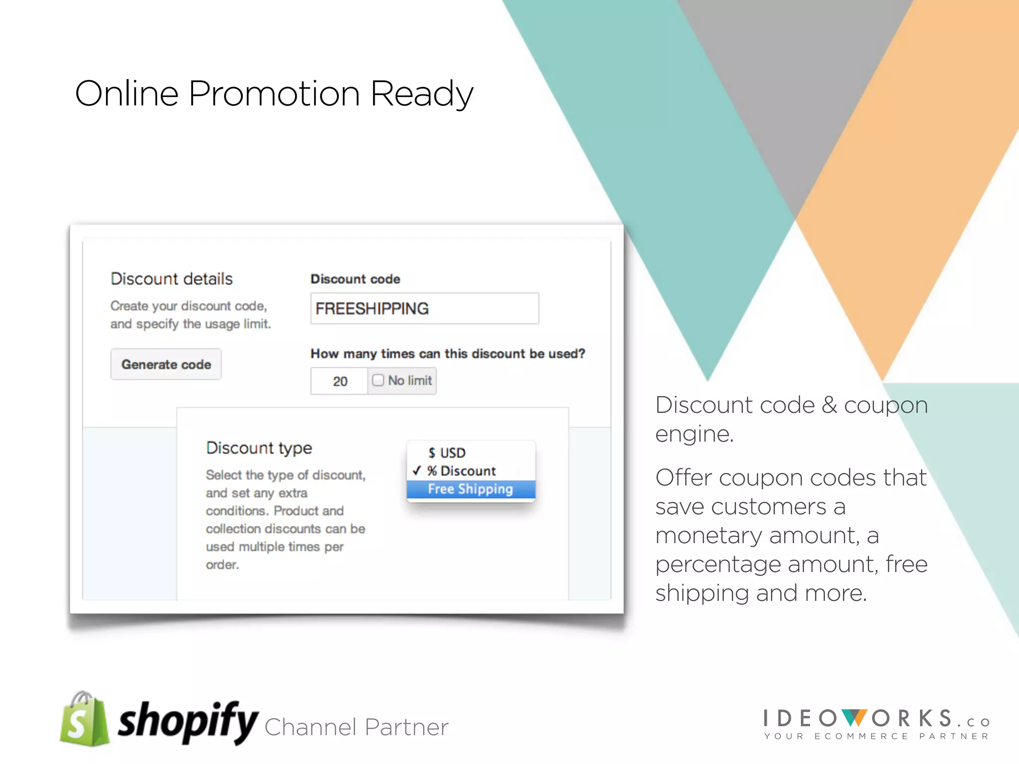 Channel Partner
Online Promotion Ready
Discount code & coupon
engine.
Offer coupon codes that
save customers a
monetary amount, a
percentage amount, free
shipping and more.
 