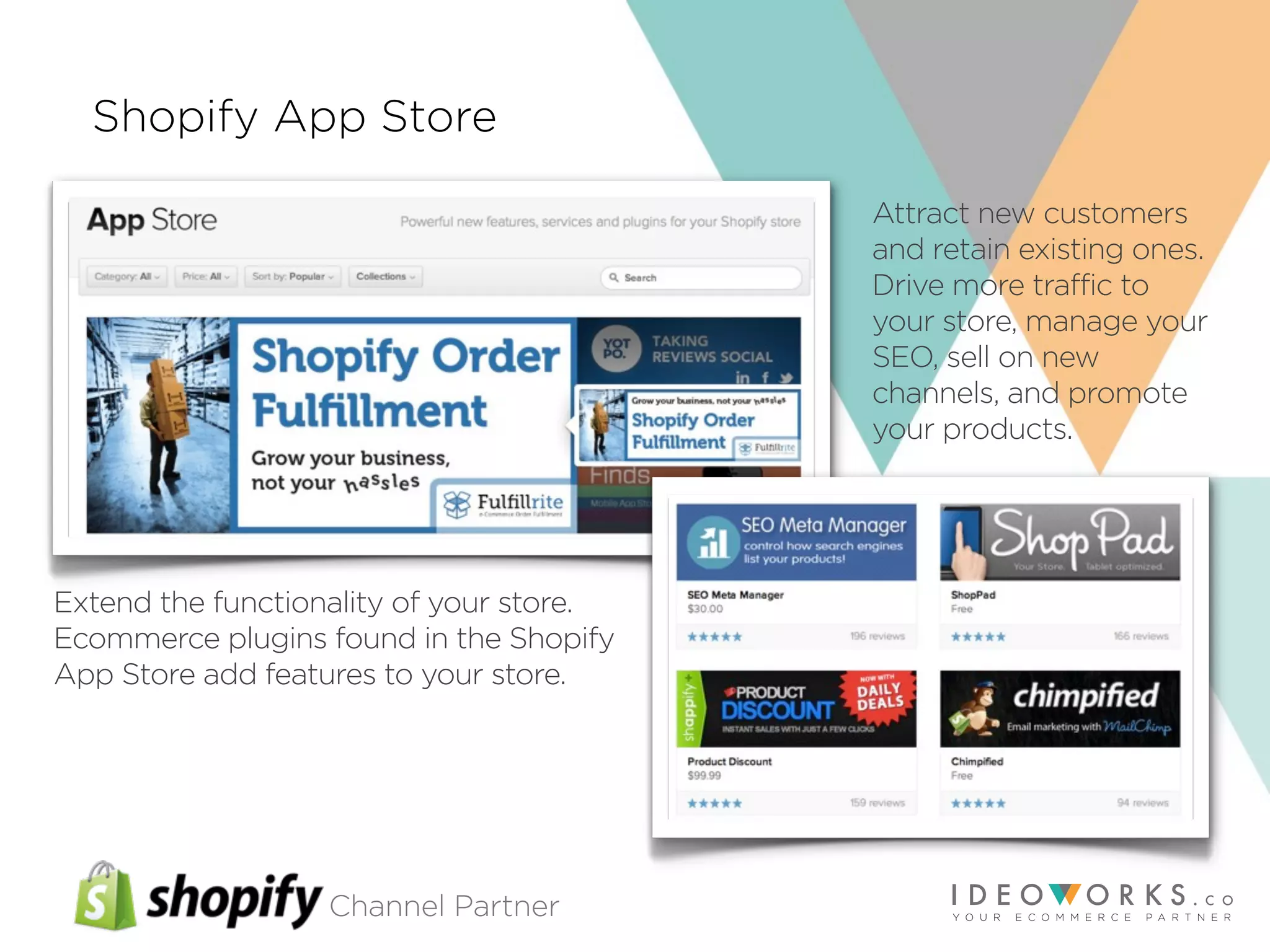 Channel Partner
Shopify App Store
Extend the functionality of your store.
Ecommerce plugins found in the Shopify
App Store add features to your store.
Attract new customers
and retain existing ones.
Drive more traffic to
your store, manage your
SEO, sell on new
channels, and promote
your products.
 