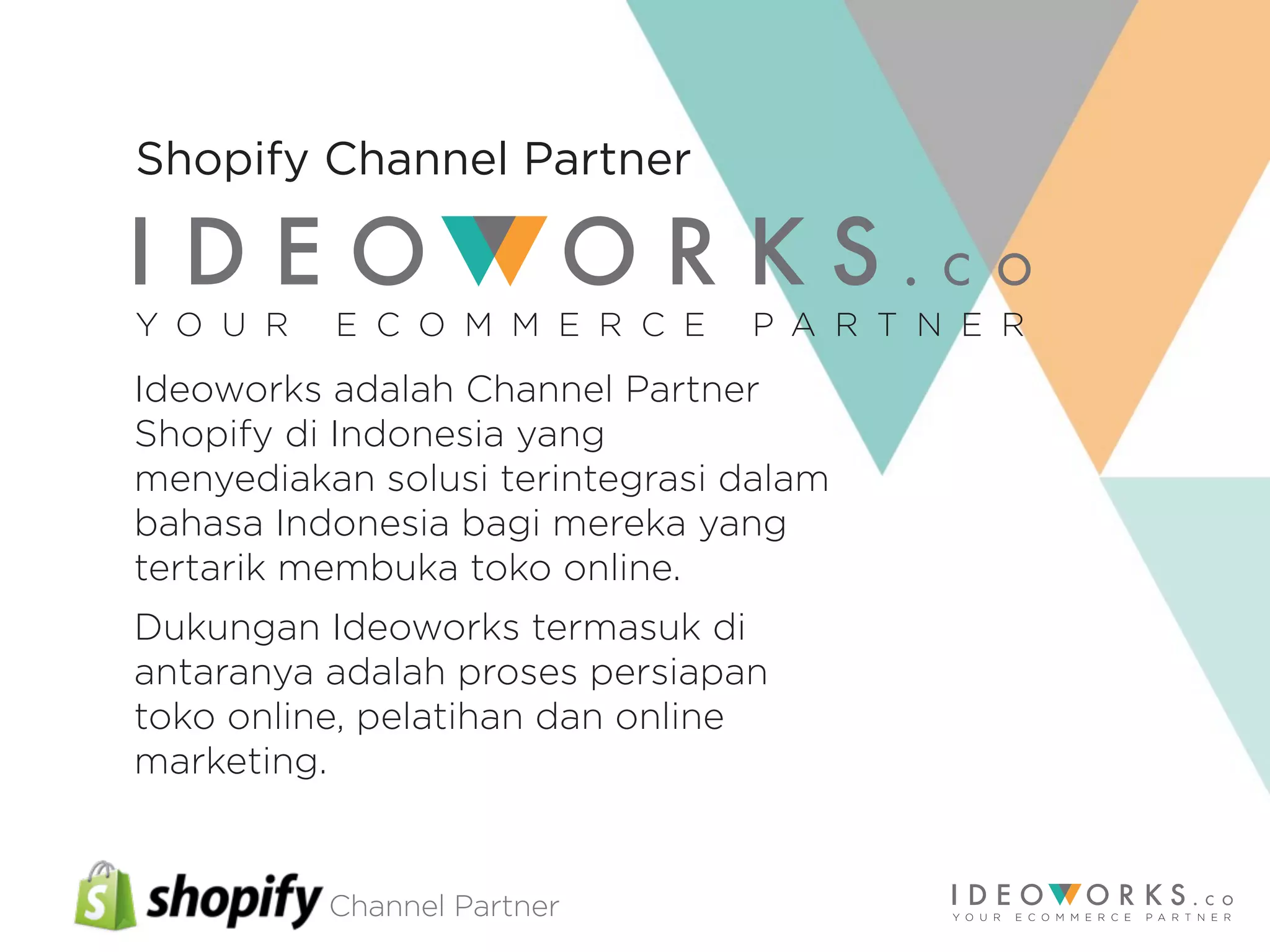 Channel Partner
Ideoworks adalah Channel Partner
Shopify di Indonesia yang
menyediakan solusi terintegrasi dalam
bahasa Indonesia bagi mereka yang
tertarik membuka toko online.
Dukungan Ideoworks termasuk di
antaranya adalah proses persiapan
toko online, pelatihan dan online
marketing.
Y O U R E C O M M E R C E P A R T N E R
Shopify Channel Partner
 