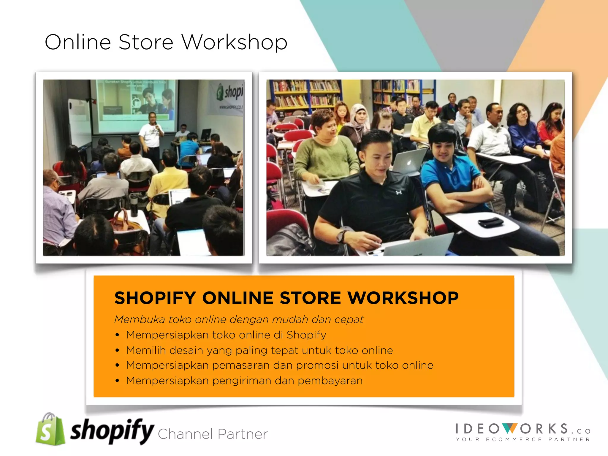 Channel Partner
SHOPIFY ONLINE STORE WORKSHOP
Membuka toko online dengan mudah dan cepat
• Mempersiapkan toko online di Shopify
• Memilih desain yang paling tepat untuk toko online
• Mempersiapkan pemasaran dan promosi untuk toko online
• Mempersiapkan pengiriman dan pembayaran
Online Store Workshop
 