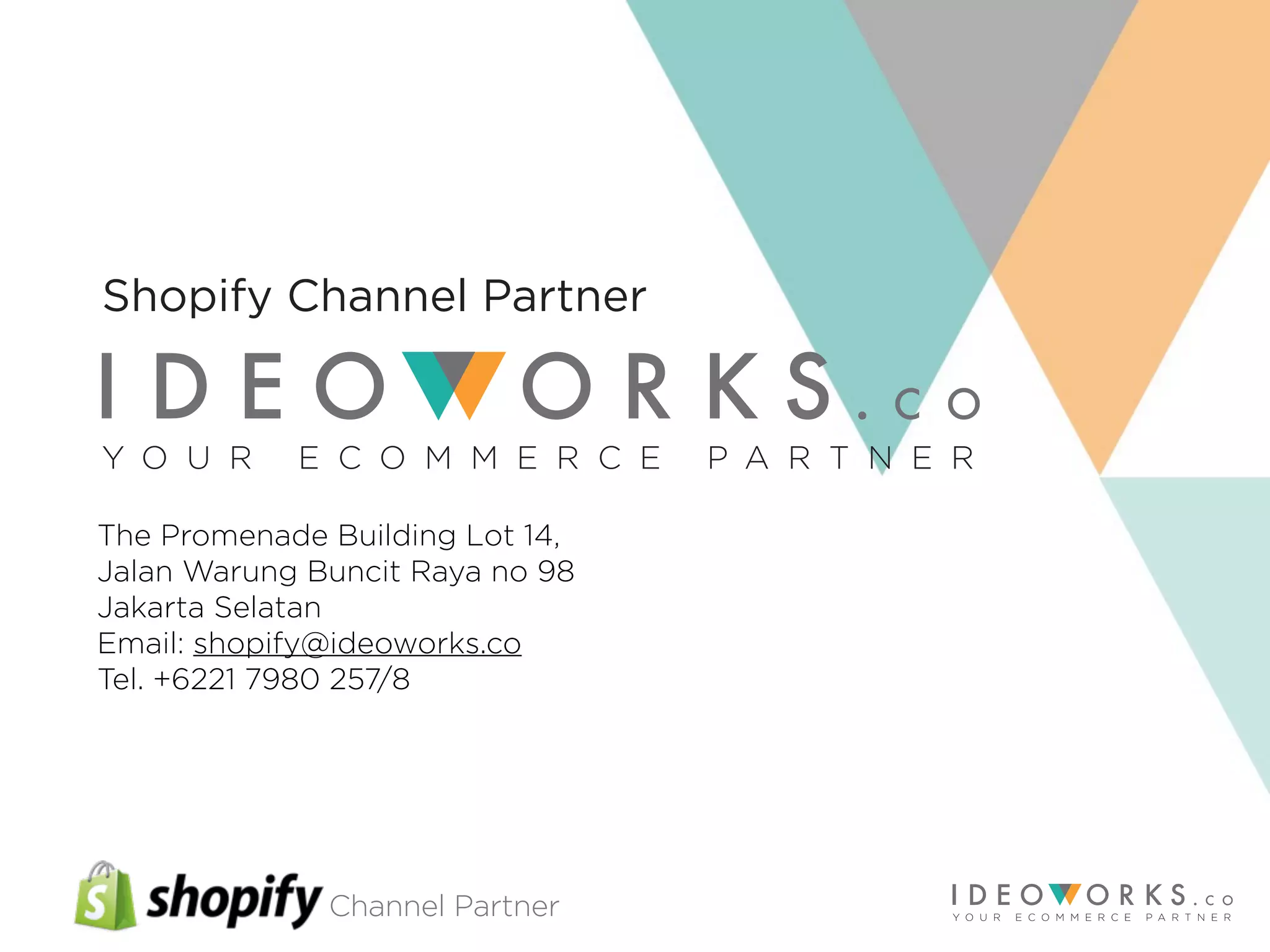 Channel Partner
The Promenade Building Lot 14,
Jalan Warung Buncit Raya no 98
Jakarta Selatan
Email: shopify@ideoworks.co
Tel. +6221 7980 257/8
Y O U R E C O M M E R C E P A R T N E R
Shopify Channel Partner
 