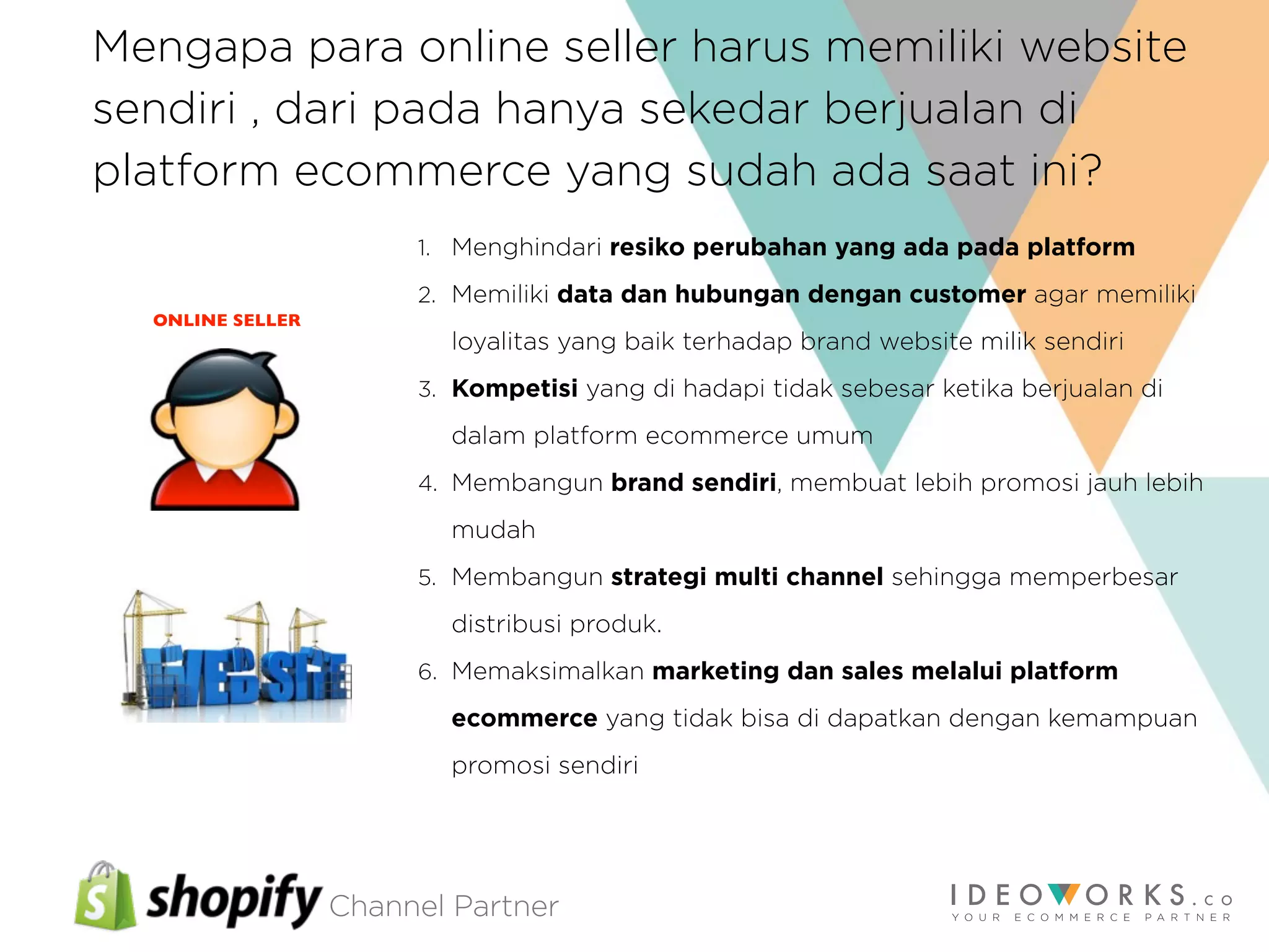 Channel Partner
Mengapa para online seller harus memiliki website
sendiri , dari pada hanya sekedar berjualan di
platform ecommerce yang sudah ada saat ini?
1. Menghindari resiko perubahan yang ada pada platform
2. Memiliki data dan hubungan dengan customer agar memiliki
loyalitas yang baik terhadap brand website milik sendiri
3. Kompetisi yang di hadapi tidak sebesar ketika berjualan di
dalam platform ecommerce umum
4. Membangun brand sendiri, membuat lebih promosi jauh lebih
mudah
5. Membangun strategi multi channel sehingga memperbesar
distribusi produk.
6. Memaksimalkan marketing dan sales melalui platform
ecommerce yang tidak bisa di dapatkan dengan kemampuan
promosi sendiri
ONLINE SELLER
 