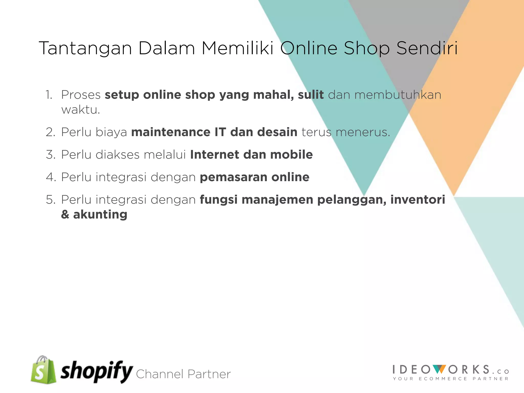 Channel Partner
Tantangan Dalam Memiliki Online Shop Sendiri
1. Proses setup online shop yang mahal, sulit dan membutuhkan
waktu.
2. Perlu biaya maintenance IT dan desain terus menerus.
3. Perlu diakses melalui Internet dan mobile
4. Perlu integrasi dengan pemasaran online
5. Perlu integrasi dengan fungsi manajemen pelanggan, inventori
& akunting
 