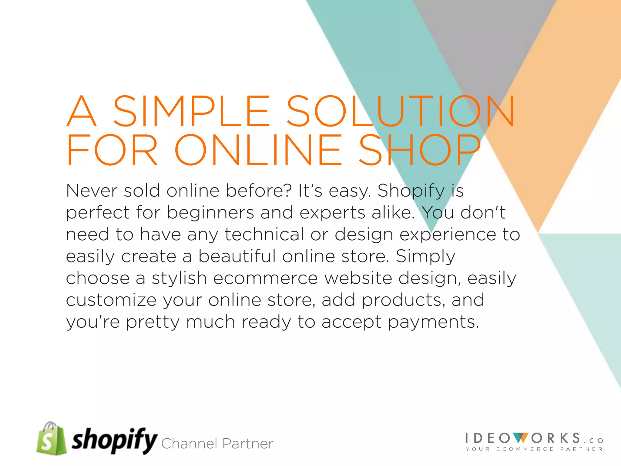 Channel Partner
Never sold online before? It’s easy. Shopify is
perfect for beginners and experts alike. You don't
need to have any technical or design experience to
easily create a beautiful online store. Simply
choose a stylish ecommerce website design, easily
customize your online store, add products, and
you're pretty much ready to accept payments.
A SIMPLE SOLUTION
FOR ONLINE SHOP
 
