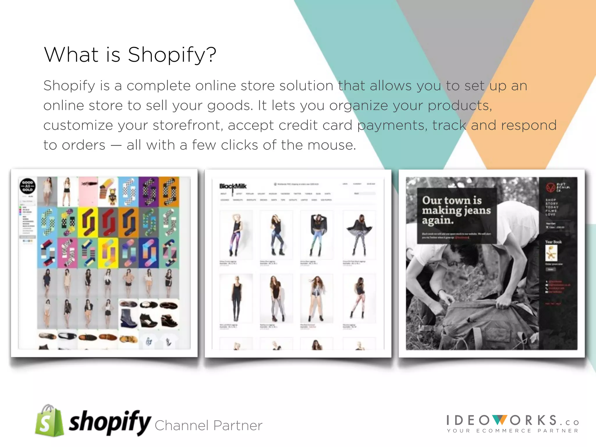 Channel Partner
What is Shopify?
Shopify is a complete online store solution that allows you to set up an
online store to sell your goods. It lets you organize your products,
customize your storefront, accept credit card payments, track and respond
to orders — all with a few clicks of the mouse.
 