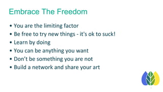 16
• You are the limiting factor
• Be free to try new things - it's ok to suck!
• Learn by doing
• You can be anything you want
• Don’t be something you are not
• Build a network and share your art
Embrace The Freedom
 