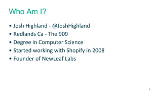 Who Am I?
• Josh Highland - @JoshHighland
• Redlands Ca - The 909
• Degree in Computer Science
• Started working with Shopify in 2008
• Founder of NewLeaf Labs
2
 