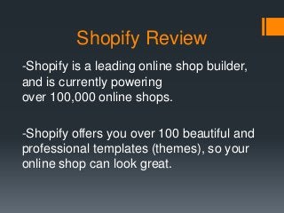 Shopify Review
-Shopify is a leading online shop builder,
and is currently powering
over 100,000 online shops.
-Shopify offers you over 100 beautiful and
professional templates (themes), so your
online shop can look great.
 