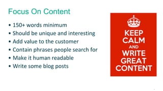 Focus On Content 
• 150+ words minimum 
• Should be unique and interesting 
• Add value to the customer 
• Contain phrases people search for 
• Make it human readable 
• Write some blog posts 
15 
 