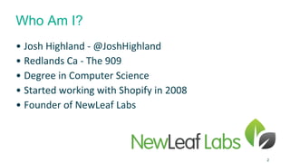 Who Am I? 
• Josh Highland - @JoshHighland 
• Redlands Ca - The 909 
• Degree in Computer Science 
• Started working with Shopify in 2008 
• Founder of NewLeaf Labs 
2 
 