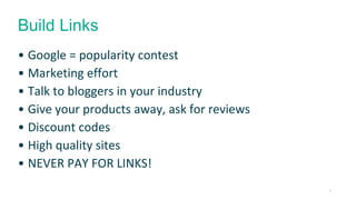 22 
Build Links 
• Google = popularity contest 
• Marketing effort 
• Talk to bloggers in your industry 
• Give your products away, ask for reviews 
• Discount codes 
• High quality sites 
• NEVER PAY FOR LINKS! 
 