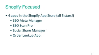 Shopify Focused 
• 4 apps in the Shopify App Store (all 5 stars!) 
• SEO Meta Manager 
• SEO Scan Pro 
• Social Share Manager 
• Order Lookup App 
4 
 