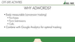 • Easily measurable (conversion tracking)
• Purchases
• Form Submissions
• Calls
• Combine with Google Analytics for optimal tracking
WHY ADWORDS?
OFF-SITE ACTIVITIES
 
