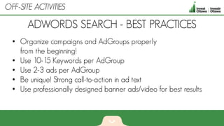• Organize campaigns and AdGroups properly
from the beginning!
• Use 10-15 Keywords per AdGroup
• Use 2-3 ads per AdGroup
• Be unique! Strong call-to-action in ad text
• Use professionally designed banner ads/video for best results
ADWORDS SEARCH - BEST PRACTICES
OFF-SITE ACTIVITIES
 