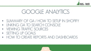 GOOGLE ANALYTICS
• SUMMARY OF GA / HOW TO SETUP IN SHOPIFY
• LINKING GA TO SEARCH CONSOLE
• VIEWING TRAFFIC SOURCES
• SETTING UP GOALS
• HOW TO CREATE REPORTS AND DASHBOARDS
 