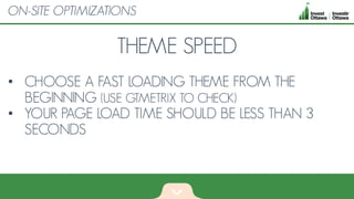 THEME SPEED
• CHOOSE A FAST LOADING THEME FROM THE
BEGINNING (USE GTMETRIX TO CHECK)
• YOUR PAGE LOAD TIME SHOULD BE LESS THAN 3
SECONDS
ON-SITE OPTIMIZATIONS
 