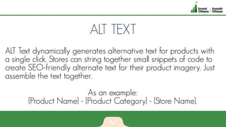 ALT TEXT
ALT Text dynamically generates alternative text for products with
a single click. Stores can string together small snippets of code to
create SEO-friendly alternate text for their product imagery. Just
assemble the text together.
As an example:
{Product Name} - {Product Category} - {Store Name}.
 
