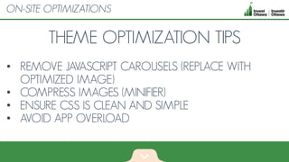 THEME OPTIMIZATION TIPS
• REMOVE JAVASCRIPT CAROUSELS (REPLACE WITH
OPTIMIZED IMAGE)
• COMPRESS IMAGES (MINIFIER)
• ENSURE CSS IS CLEAN AND SIMPLE
• AVOID APP OVERLOAD
ON-SITE OPTIMIZATIONS
 