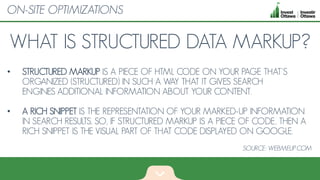 WHAT IS STRUCTURED DATA MARKUP?
• STRUCTURED MARKUP IS A PIECE OF HTML CODE ON YOUR PAGE THAT'S
ORGANIZED (STRUCTURED) IN SUCH A WAY THAT IT GIVES SEARCH
ENGINES ADDITIONAL INFORMATION ABOUT YOUR CONTENT.
• A RICH SNIPPET IS THE REPRESENTATION OF YOUR MARKED-UP INFORMATION
IN SEARCH RESULTS. SO, IF STRUCTURED MARKUP IS A PIECE OF CODE, THEN A
RICH SNIPPET IS THE VISUAL PART OF THAT CODE DISPLAYED ON GOOGLE.
ON-SITE OPTIMIZATIONS
SOURCE: WEBMEUP.COM
 