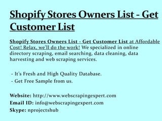 Shopify Stores Owners List - Get Customer List at Affordable
Cost! Relax, we'll do the work! We specialized in online
directory scraping, email searching, data cleaning, data
harvesting and web scraping services.
- It’s Fresh and High Quality Database.
- Get Free Sample from us.
Website: http://www.webscrapingexpert.com
Email ID: info@webscrapingexpert.com
Skype: nprojectshub
 