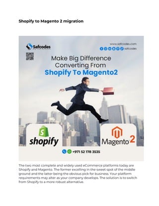Shopify to Magento 2 migration
The two most complete and widely used eCommerce platforms today are
Shopify and Magento. The former excelling in the sweet spot of the middle
ground and the latter being the obvious pick for business. Your platform
requirements may alter as your company develops. The solution is to switch
from Shopify to a more robust alternative.
 