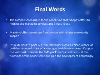 Final Words
• The comparison leads us to the conclusion that, Shopify offers full
hosting and managing services and is easy to use
• Magento offers numerous free services with a huge community
support
• It's quite hard to point out, one particular CMS as a clear winner, as
both has an equal share of advantages and disadvantages. It's upto
the web host to decide the CMS platform that will best-suit the
functions of the online store and plan the development accordingly.
 