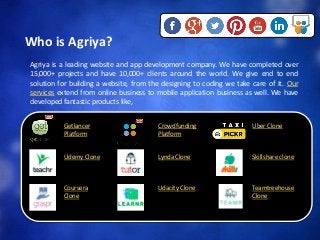 Agriya is a leading website and app development company. We have completed over
15,000+ projects and have 10,000+ clients around the world. We give end to end
solution for building a website, from the designing to coding we take care of it. Our
services extend from online business to mobile application business as well. We have
developed fantastic products like,
Getlancer
Platform
Crowdfunding
Platform
Uber Clone
Udemy Clone Lynda Clone Skillshare clone
Coursera
Clone
Udacity Clone Teamtreehouse
Clone
Who is Agriya?
 