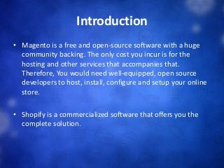 Introduction
• Magento is a free and open-source software with a huge
community backing. The only cost you incur is for the
hosting and other services that accompanies that.
Therefore, You would need well-equipped, open source
developers to host, install, configure and setup your online
store.
• Shopify is a commercialized software that offers you the
complete solution.
 