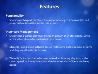 Features
Functionality
• Shopify and Magento, both are known for offering easy-to-maintain and
powerful functionalities for the online store.
Inventory Management
• Shopify has a starter plan that offers a maximum of 24 store items, while
all the other plans offers unlimited store items
• Magento, being a free software has no restrictions on the number of items
and they are all available for free.
• The only factor that has to be keep in mind while using Magento, is the
server speed, as it may slow down the site when a lot of items are being
added.
 