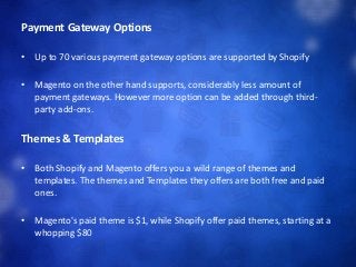 Payment Gateway Options
• Up to 70 various payment gateway options are supported by Shopify
• Magento on the other hand supports, considerably less amount of
payment gateways. However more option can be added through third-
party add-ons.
Themes & Templates
• Both Shopify and Magento offers you a wild range of themes and
templates. The themes and Templates they offers are both free and paid
ones.
• Magento's paid theme is $1, while Shopify offer paid themes, starting at a
whopping $80
 