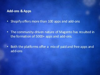 Add-ons & Apps
• Shopify offers more than 100 apps and add-ons
• The community-driven nature of Magento has resulted in
the formation of 5000+ apps and add-ons.
• Both the platforms offer a mix of paid and free apps and
add-ons
 