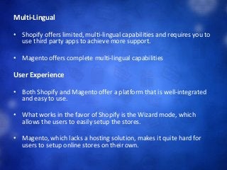 Multi-Lingual
• Shopify offers limited, multi-lingual capabilities and requires you to
use third party apps to achieve more support.
• Magento offers complete multi-lingual capabilities
User Experience
• Both Shopify and Magento offer a platform that is well-integrated
and easy to use.
• What works in the favor of Shopify is the Wizard mode, which
allows the users to easily setup the stores.
• Magento, which lacks a hosting solution, makes it quite hard for
users to setup online stores on their own.
 